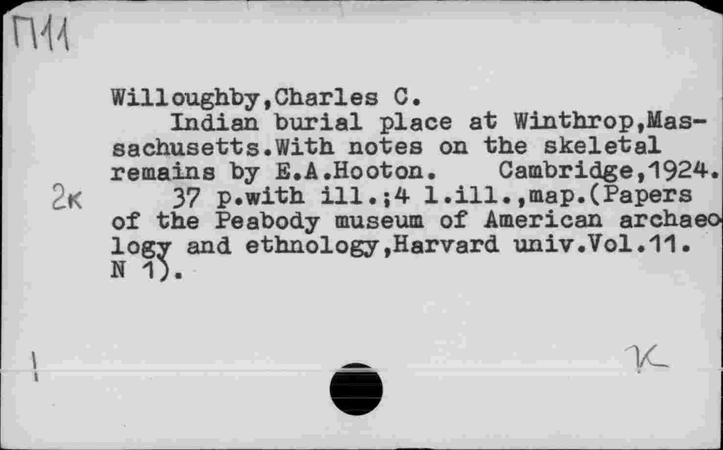 ﻿Willoughby,Charies С.
Indian burial place at Winthrop,Massachusetts. With notes on the skeletal remains by E.A.Hooton. Cambridge,1924. 2k 37 p.with ill.;4 1.ill.,map.(Papers of the Peabody museum of American archaeo logy and ethnology»Harvard univ.Vol.11. N 1).